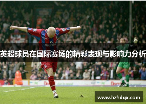 英超球员在国际赛场的精彩表现与影响力分析